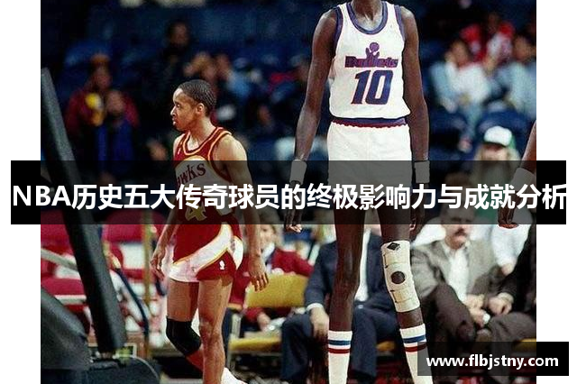 NBA历史五大传奇球员的终极影响力与成就分析